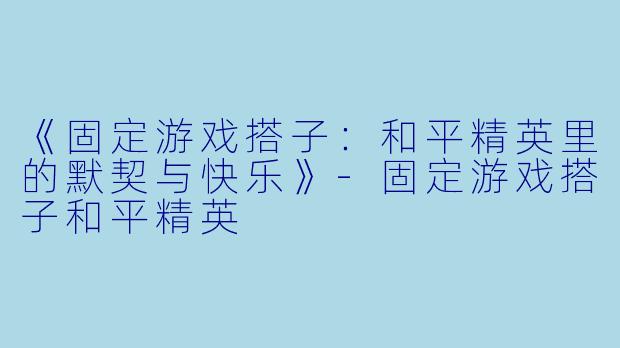 《固定游戏搭子：和平精英里的默契与快乐》-固定游戏搭子和平精英