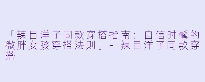 「辣目洋子同款穿搭指南：自信时髦的微胖女孩穿搭法则」-辣目洋子同款穿搭