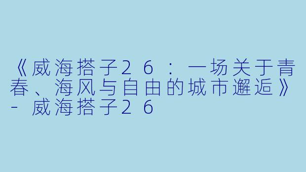 《威海搭子26：一场关于青春、海风与自由的城市邂逅》-威海搭子26