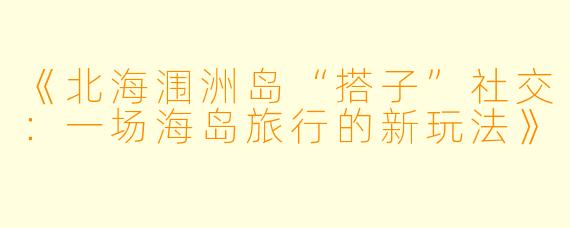 《北海涠洲岛“搭子”社交：一场海岛旅行的新玩法》
