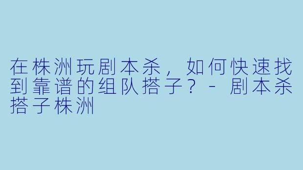 在株洲玩剧本杀,如何快速找到靠谱的组队搭子?