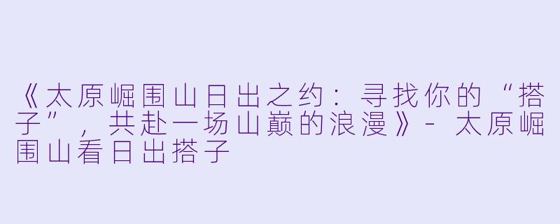 《太原崛围山日出之约：寻找你的“搭子”，共赴一场山巅的浪漫》-太原崛围山看日出搭子