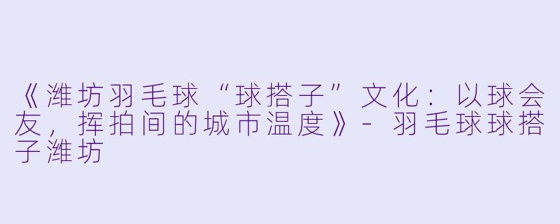 《潍坊羽毛球“球搭子”文化：以球会友，挥拍间的城市温度》-羽毛球球搭子潍坊