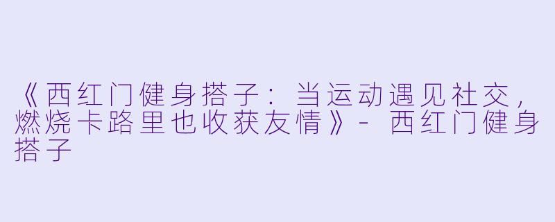 《西红门健身搭子：当运动遇见社交，燃烧卡路里也收获友情》-西红门健身搭子
