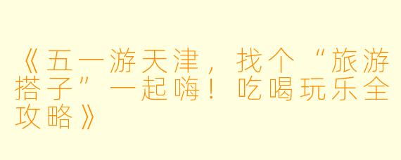 《五一游天津，找个“旅游搭子”一起嗨！吃喝玩乐全攻略》