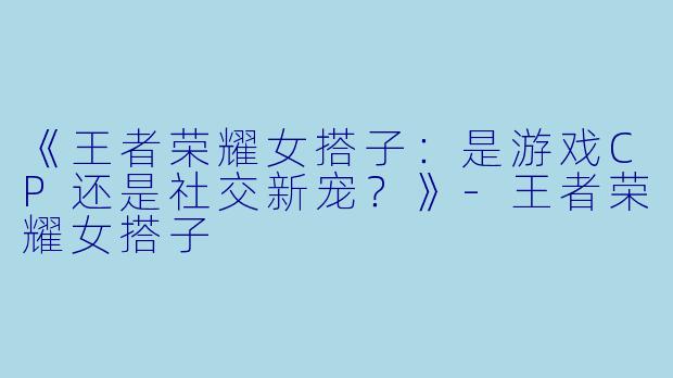 《王者荣耀女搭子：是游戏CP还是社交新宠？》-王者荣耀女搭子
