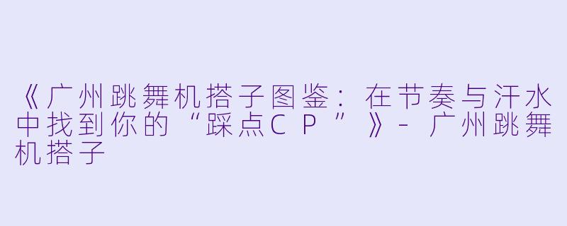 《广州跳舞机搭子图鉴：在节奏与汗水中找到你的“踩点CP”》-广州跳舞机搭子