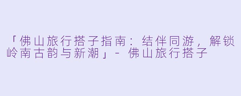 「佛山旅行搭子指南：结伴同游，解锁岭南古韵与新潮」-佛山旅行搭子