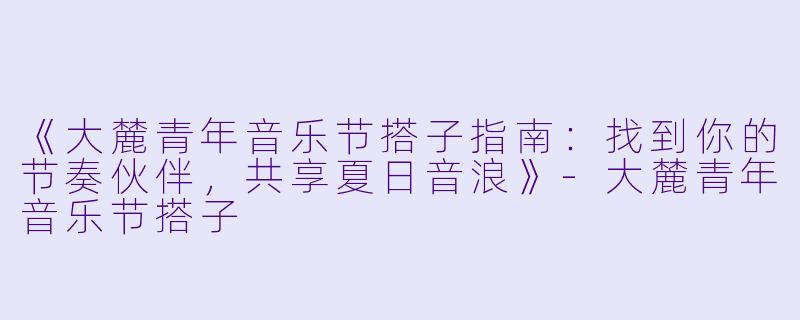 《大麓青年音乐节搭子指南：找到你的节奏伙伴，共享夏日音浪》-大麓青年音乐节搭子