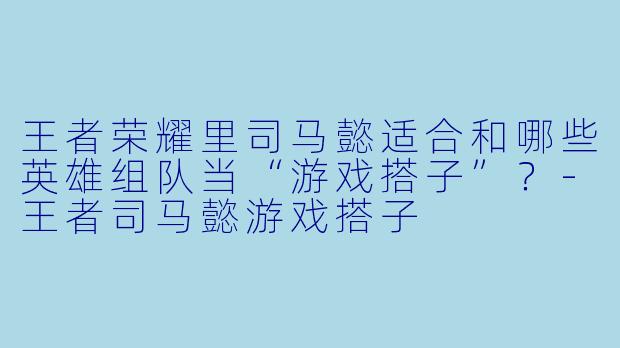 王者荣耀里司马懿适合和哪些英雄组队当“游戏搭子”？-王者司马懿游戏搭子