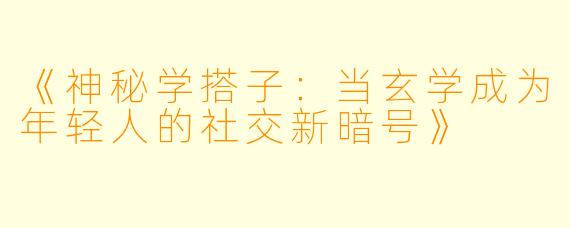 《神秘学搭子：当玄学成为年轻人的社交新暗号》