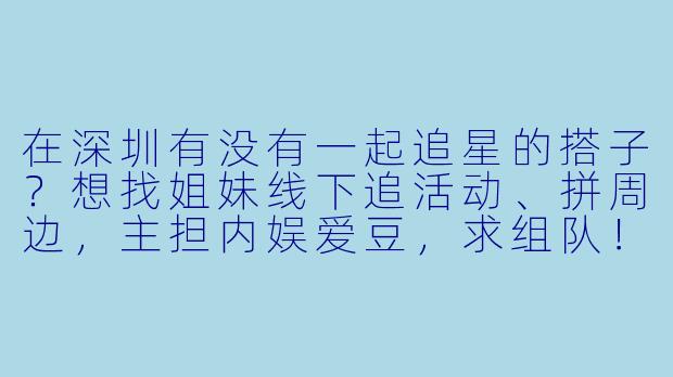 在深圳有没有一起追星的搭子？想找姐妹线下追活动、拼周边，主担内娱爱豆，求组队！-找深圳追星搭子