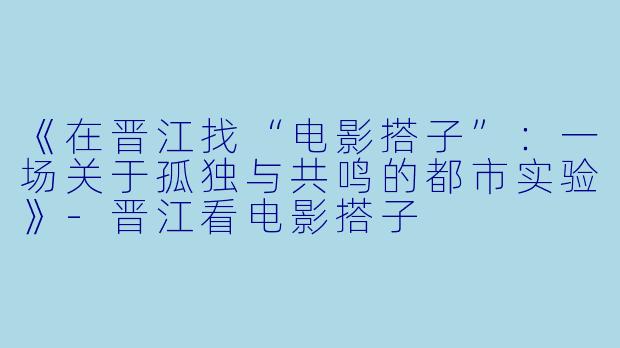 《在晋江找“电影搭子”：一场关于孤独与共鸣的都市实验》-晋江看电影搭子