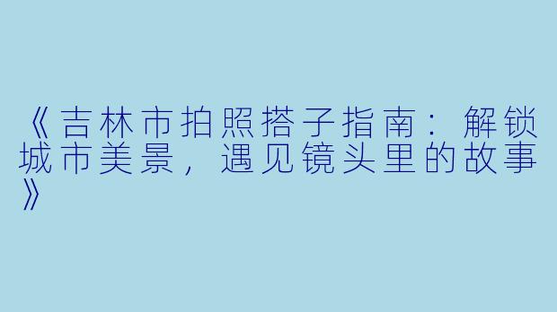 《吉林市拍照搭子指南：解锁城市美景，遇见镜头里的故事》