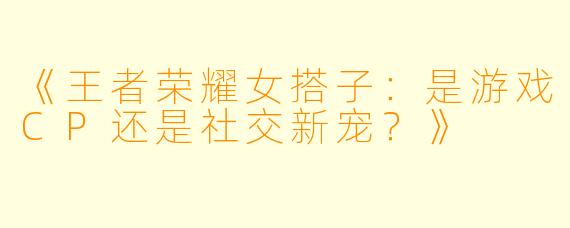 《王者荣耀女搭子：是游戏CP还是社交新宠？》