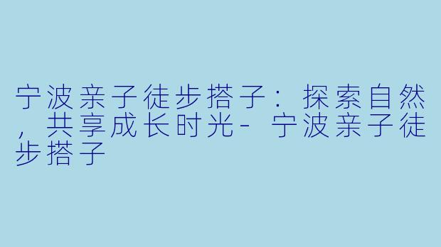 宁波亲子徒步搭子：探索自然，共享成长时光-宁波亲子徒步搭子