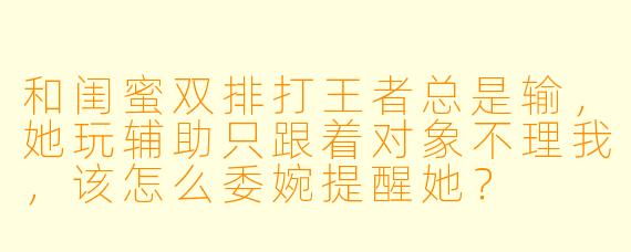 和闺蜜双排打王者总是输，她玩辅助只跟着对象不理我，该怎么委婉提醒她？