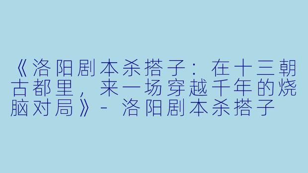 《洛阳剧本杀搭子：在十三朝古都里，来一场穿越千年的烧脑对局》-洛阳剧本杀搭子