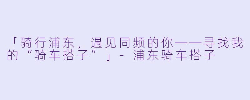 「骑行浦东，遇见同频的你——寻找我的“骑车搭子”」-浦东骑车搭子