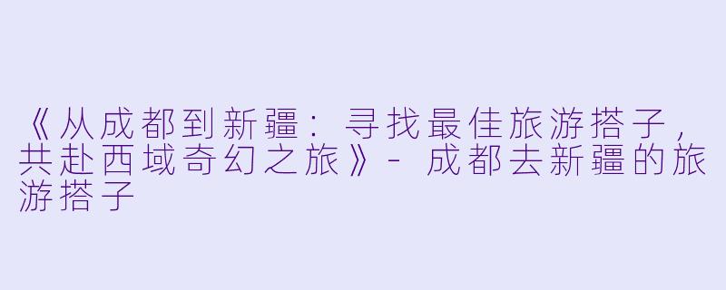 《从成都到新疆：寻找最佳旅游搭子，共赴西域奇幻之旅》-成都去新疆的旅游搭子