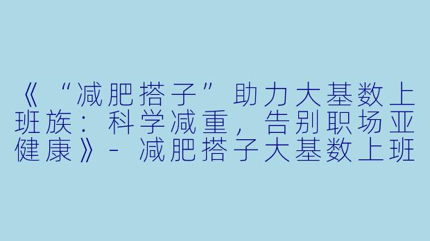 《“减肥搭子”助力大基数上班族：科学减重，告别职场亚健康》-减肥搭子大基数上班
