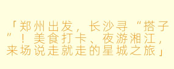 「郑州出发，长沙寻“搭子”！美食打卡、夜游湘江，来场说走就走的星城之旅」