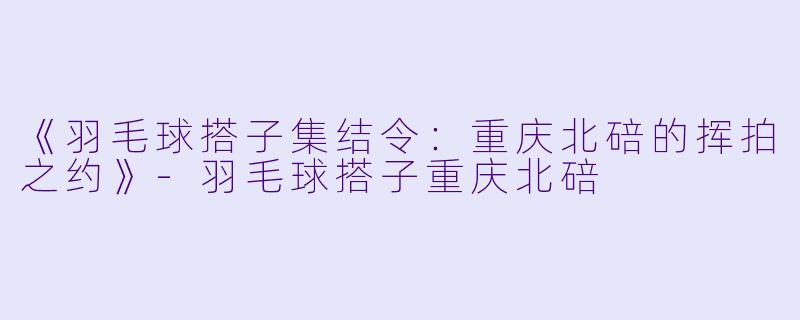 《羽毛球搭子集结令：重庆北碚的挥拍之约》-羽毛球搭子重庆北碚