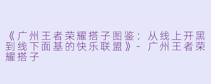 《广州王者荣耀搭子图鉴：从线上开黑到线下面基的快乐联盟》-广州王者荣耀搭子