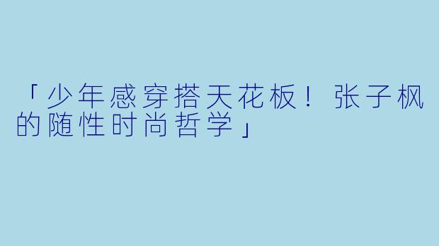 「少年感穿搭天花板！张子枫的随性时尚哲学」