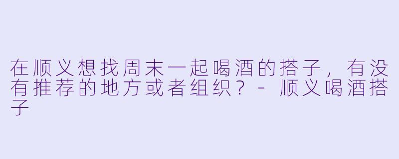在顺义想找周末一起喝酒的搭子，有没有推荐的地方或者组织？-顺义喝酒搭子