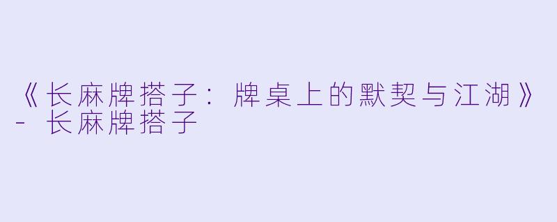 《长麻牌搭子：牌桌上的默契与江湖》-长麻牌搭子