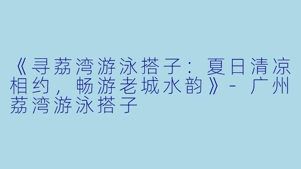 《寻荔湾游泳搭子：夏日清凉相约，畅游老城水韵》-广州荔湾游泳搭子