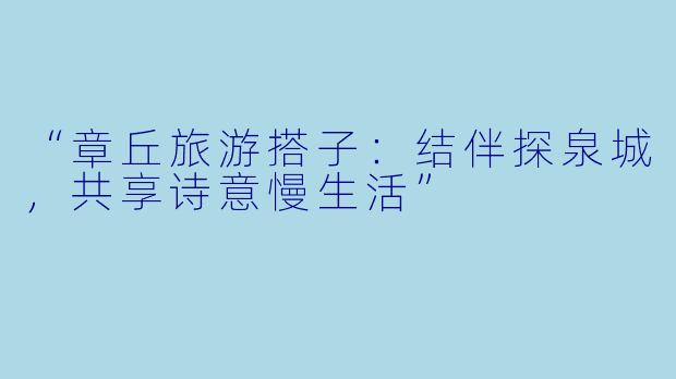 “章丘旅游搭子：结伴探泉城，共享诗意慢生活”