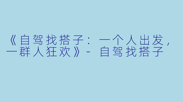 《自驾找搭子：一个人出发，一群人狂欢》-自驾找搭子