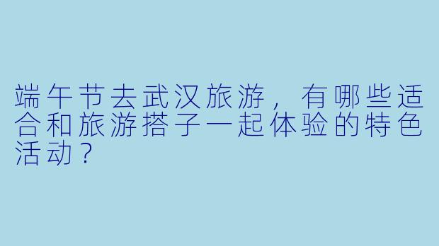 端午节去武汉旅游，有哪些适合和旅游搭子一起体验的特色活动？