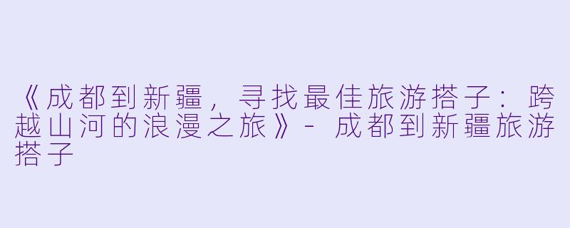 《成都到新疆，寻找最佳旅游搭子：跨越山河的浪漫之旅》