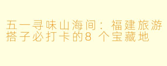 五一寻味山海间：福建旅游搭子必打卡的8个宝藏地