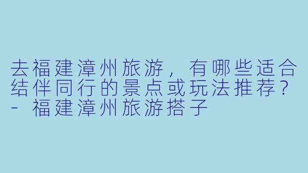 去福建漳州旅游，有哪些适合结伴同行的景点或玩法推荐？-福建漳州旅游搭子