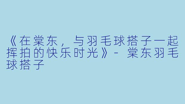 《在棠东，与羽毛球搭子一起挥拍的快乐时光》-棠东羽毛球搭子