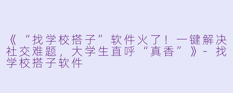 《“找学校搭子”软件火了！一键解决社交难题，大学生直呼“真香”》-找学校搭子软件