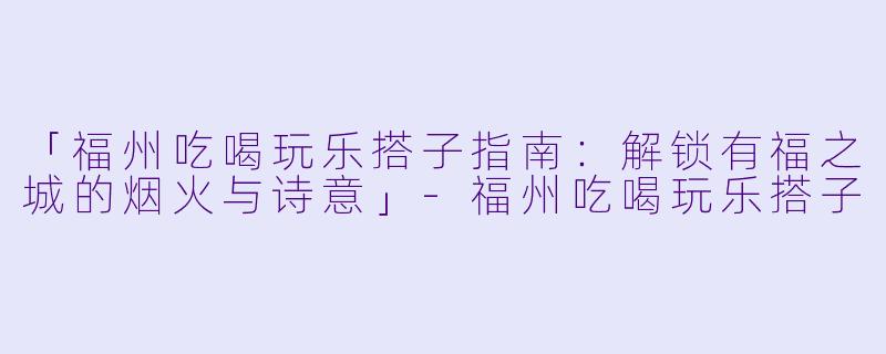 「福州吃喝玩乐搭子指南：解锁有福之城的烟火与诗意」-福州吃喝玩乐搭子