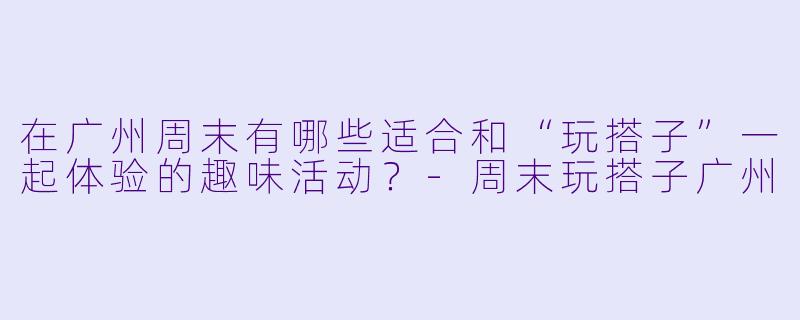 在广州周末有哪些适合和“玩搭子”一起体验的趣味活动？-周末玩搭子广州
