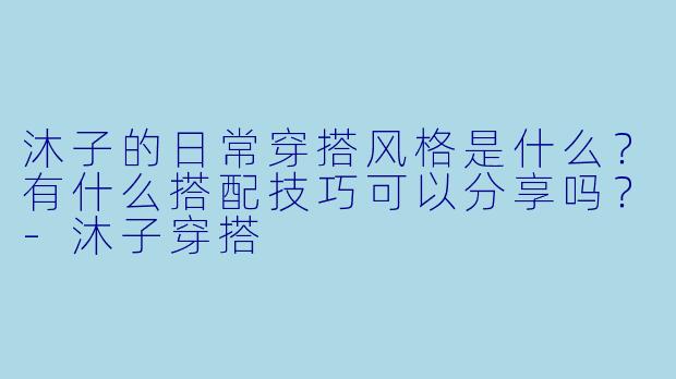 沐子的日常穿搭风格是什么？有什么搭配技巧可以分享吗？