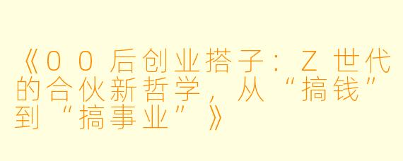 《00后创业搭子：Z世代的合伙新哲学，从“搞钱”到“搞事业”》