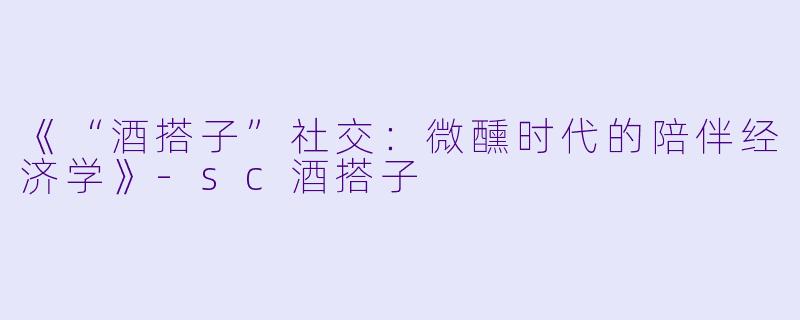 《“酒搭子”社交：微醺时代的陪伴经济学》-sc酒搭子