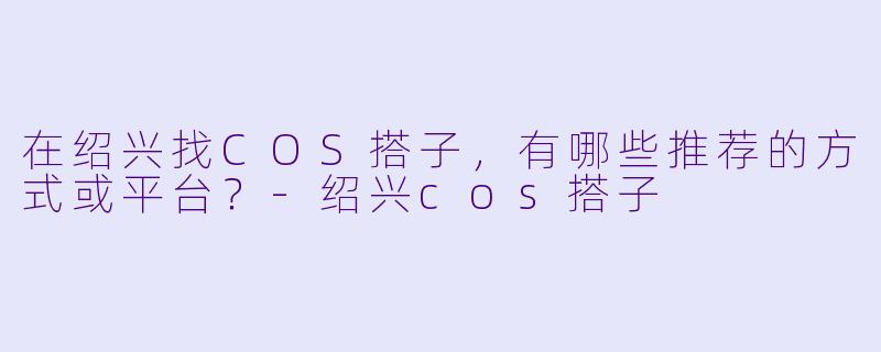 在绍兴找COS搭子，有哪些推荐的方式或平台？-绍兴cos搭子