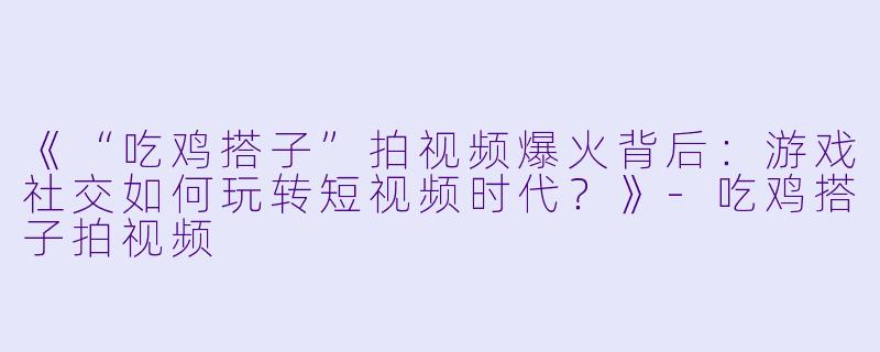 《“吃鸡搭子”拍视频爆火背后：游戏社交如何玩转短视频时代？》-吃鸡搭子拍视频