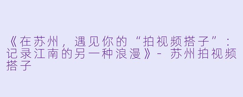 《在苏州，遇见你的“拍视频搭子”：记录江南的另一种浪漫》-苏州拍视频搭子