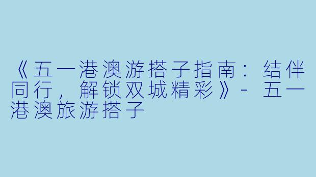 《五一港澳游搭子指南：结伴同行，解锁双城精彩》-五一港澳旅游搭子