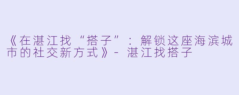 《在湛江找“搭子”：解锁这座海滨城市的社交新方式》-湛江找搭子